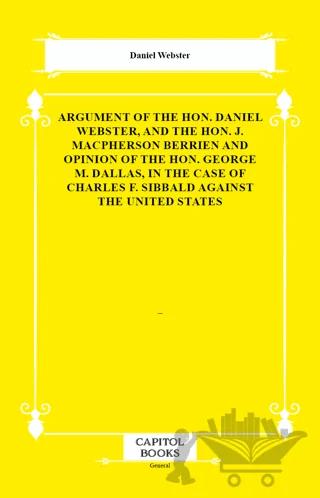 Argument of the Hon. Daniel Webster, and the Hon. J. Macpherson Berrien and Opinion of the Hon. George M. Dallas, in the Case of Charles F. Sibbald Against the United States